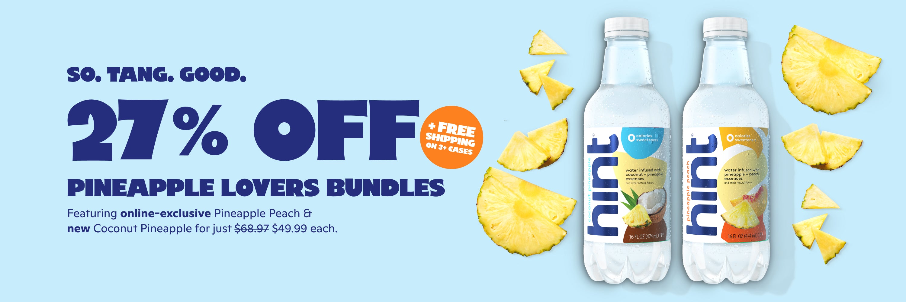 <h1> So tang good </h1><h2> 27% off pineapple lovers bundles</h2> <p><br> Save 27% on 3-case bundles featuring pineapple peach and coconut pineapple! Try both bundles for just $49.99 each + FREE shipping on 3+ cases. </p>