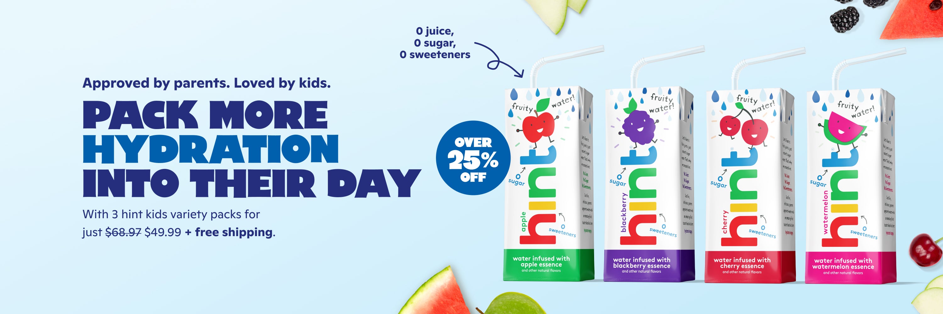 <h1> Approved by parents. Loved by kids.</h1><h2> pack more hydration into their day. </h2> <p><br> With 3 cases on Hint Kids Variety Pack for just $49.99 + FREE shipping.  </p>