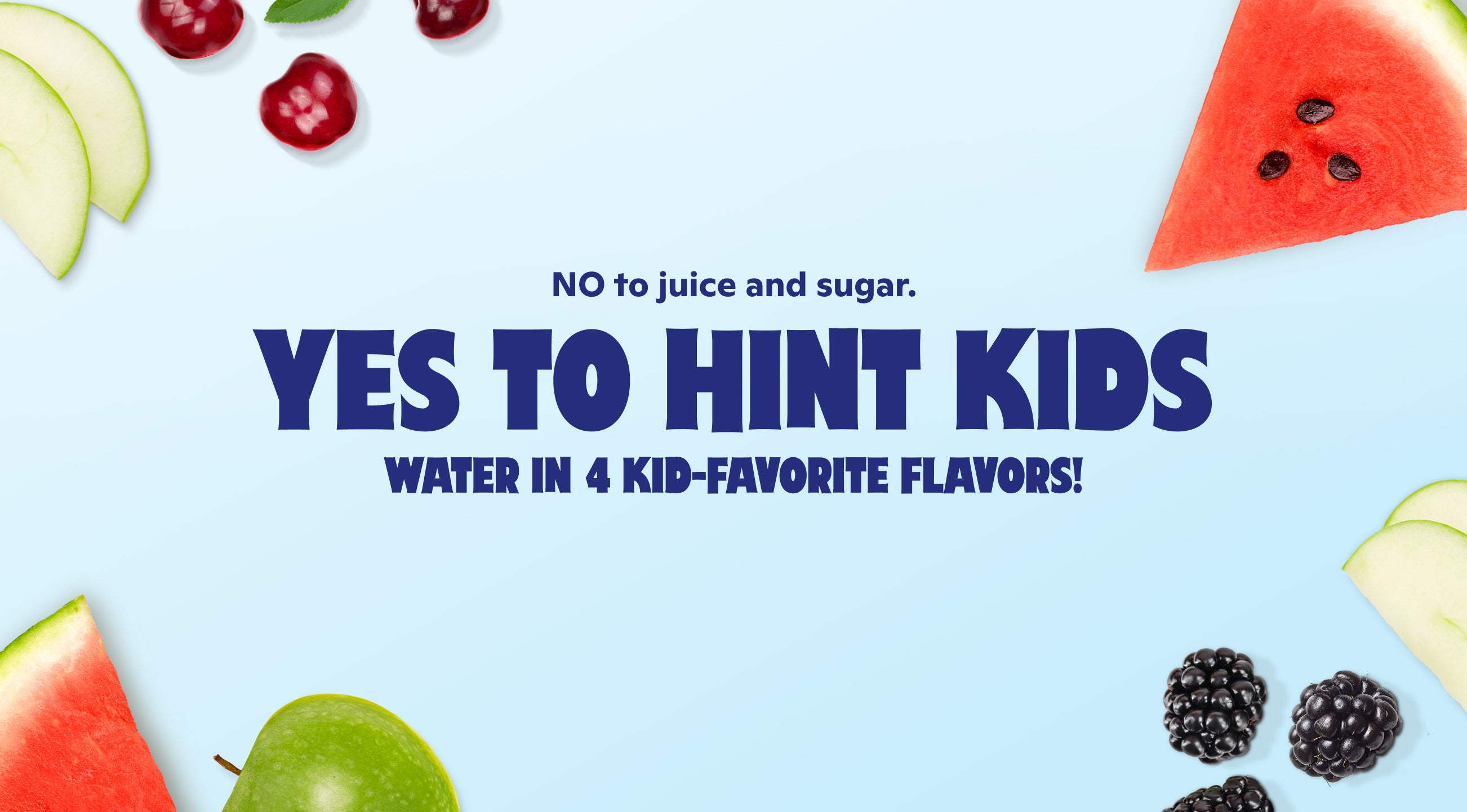 No to juice and sugar. Yes to Hint Kids. Water in 4 kid-favorite flavors