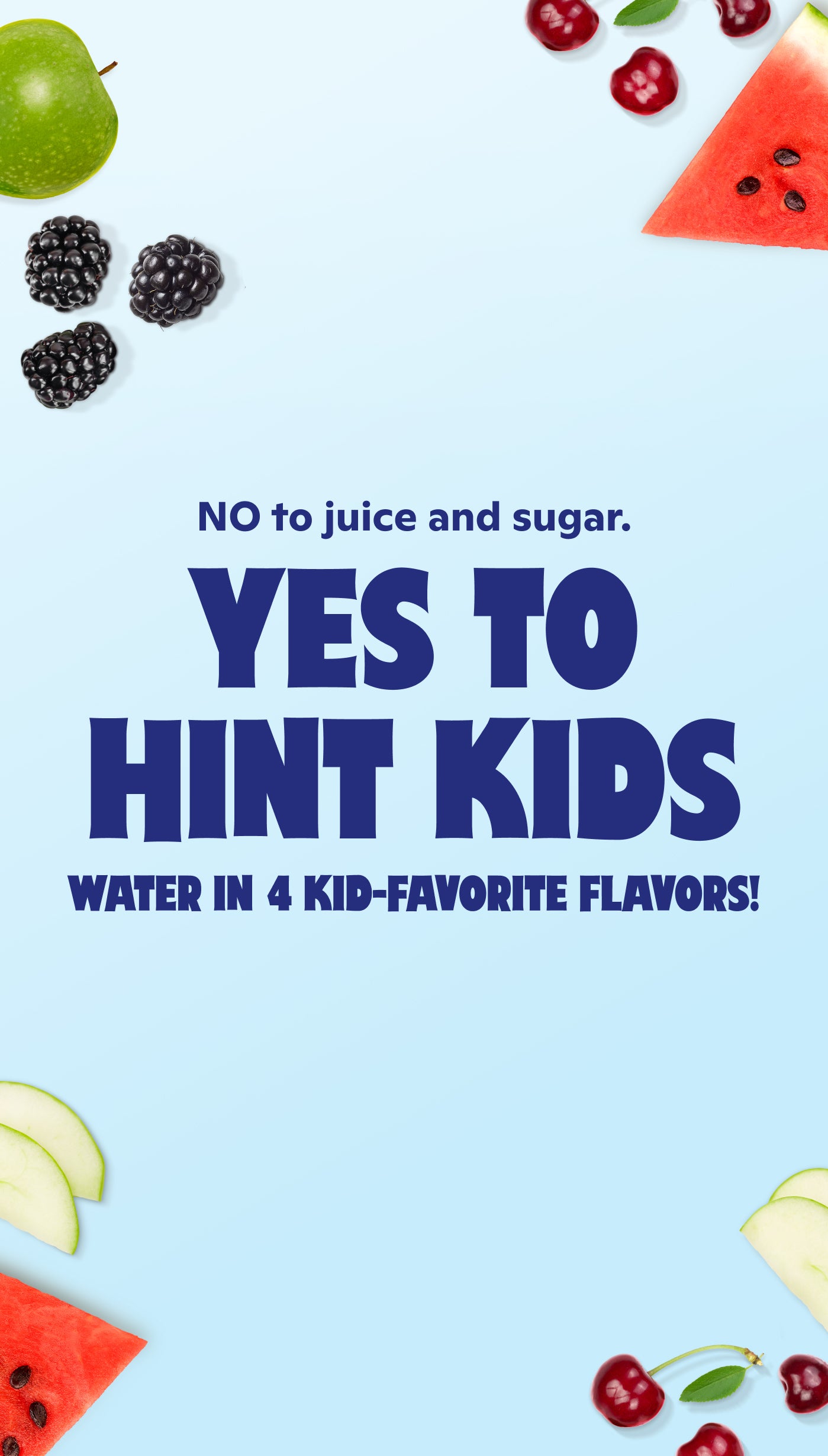 No to juice and sugar. Yes to Hint Kids. Water in 4 kid-favorite flavors